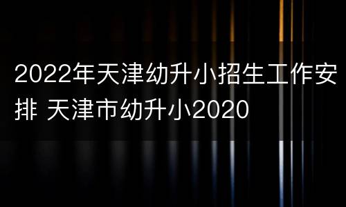2022年天津幼升小招生工作安排 天津市幼升小2020
