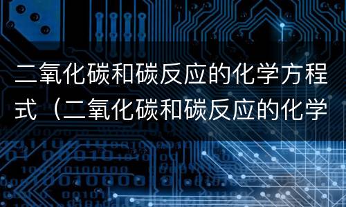 二氧化碳和碳反应的化学方程式（二氧化碳和碳反应的化学方程式是什么）