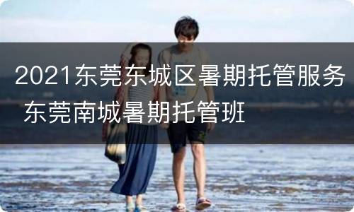 2021东莞东城区暑期托管服务 东莞南城暑期托管班