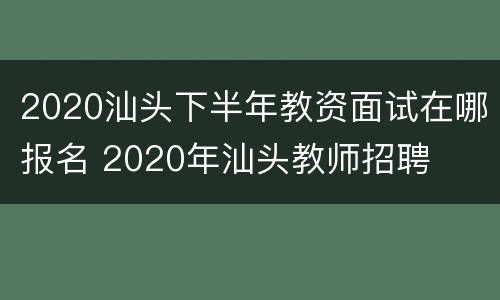 2020汕头下半年教资面试在哪报名 2020年汕头教师招聘