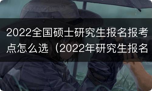 2022全国硕士研究生报名报考点怎么选（2022年研究生报名考试时间及专业）