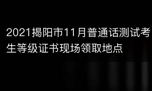 2021揭阳市11月普通话测试考生等级证书现场领取地点