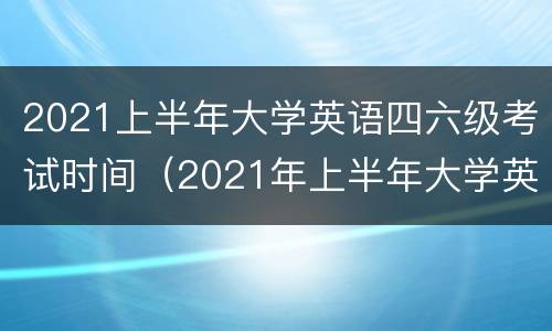 2021上半年大学英语四六级考试时间（2021年上半年大学英语四六级考试时间）