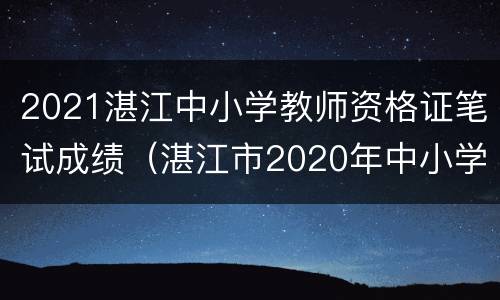 2021湛江中小学教师资格证笔试成绩（湛江市2020年中小学教师资格证面试公告）