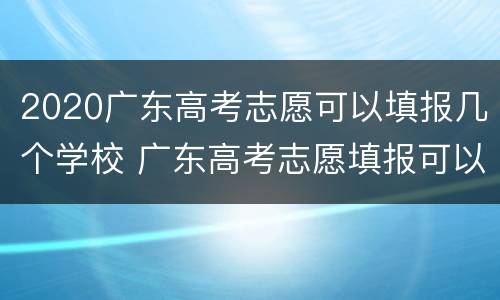 2020广东高考志愿可以填报几个学校 广东高考志愿填报可以填多少个学校