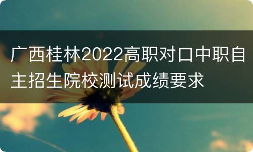 广西桂林2022高职对口中职自主招生院校测试成绩要求