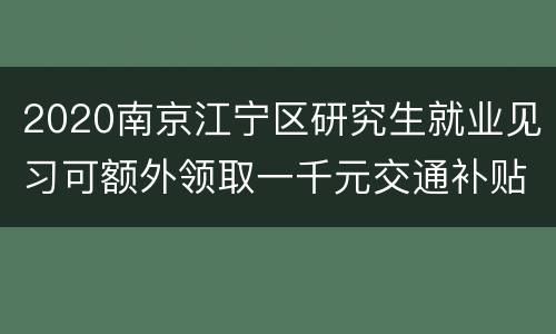 2020南京江宁区研究生就业见习可额外领取一千元交通补贴