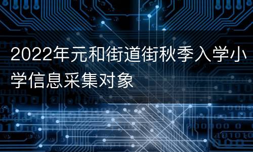 2022年元和街道街秋季入学小学信息采集对象