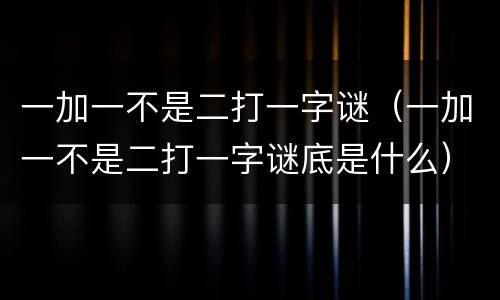 一加一不是二打一字谜（一加一不是二打一字谜底是什么）