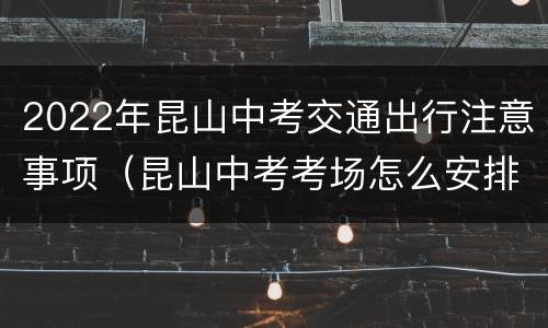 2022年昆山中考交通出行注意事项（昆山中考考场怎么安排的）