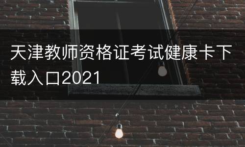天津教师资格证考试健康卡下载入口2021