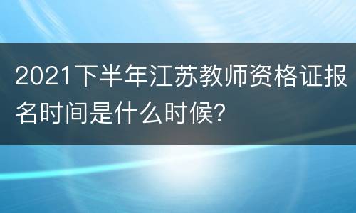 2021下半年江苏教师资格证报名时间是什么时候？