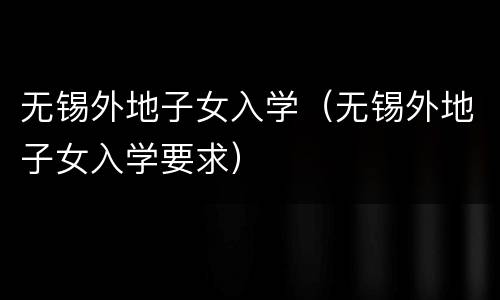 无锡外地子女入学（无锡外地子女入学要求）