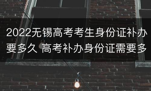 2022无锡高考考生身份证补办要多久 高考补办身份证需要多久