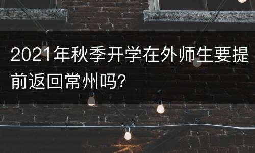 2021年秋季开学在外师生要提前返回常州吗？
