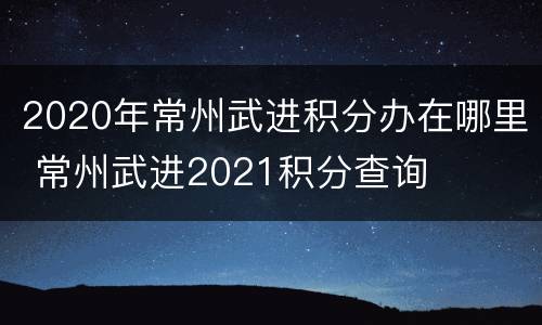 2020年常州武进积分办在哪里 常州武进2021积分查询
