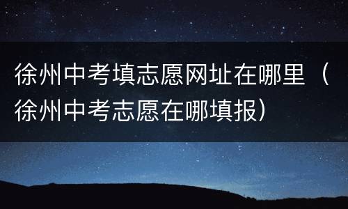 徐州中考填志愿网址在哪里（徐州中考志愿在哪填报）