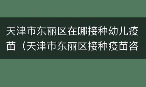 天津市东丽区在哪接种幼儿疫苗（天津市东丽区接种疫苗咨询电话）