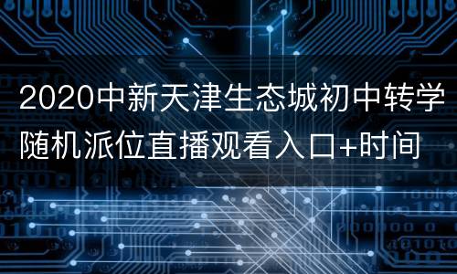 2020中新天津生态城初中转学随机派位直播观看入口+时间