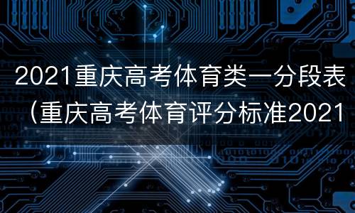 2021重庆高考体育类一分段表（重庆高考体育评分标准2021表）