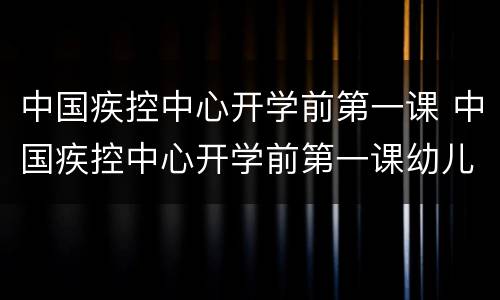 中国疾控中心开学前第一课 中国疾控中心开学前第一课幼儿园
