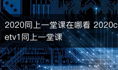 2020同上一堂课在哪看 2020cetv1同上一堂课