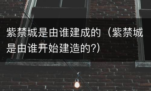 紫禁城是由谁建成的（紫禁城是由谁开始建造的?）