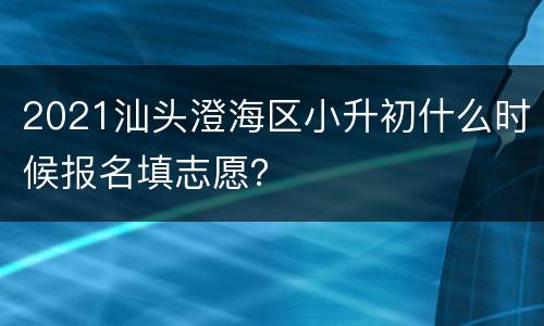 2021汕头澄海区小升初什么时候报名填志愿？