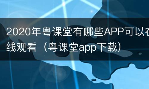 2020年粤课堂有哪些APP可以在线观看（粤课堂app下载）