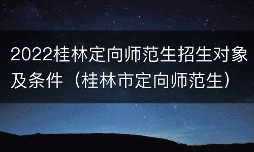 2022桂林定向师范生招生对象及条件（桂林市定向师范生）