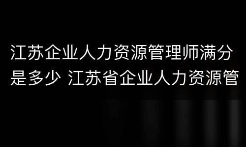 江苏企业人力资源管理师满分是多少 江苏省企业人力资源管理师考试时间