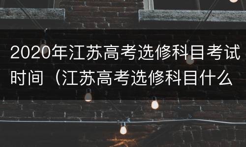 2020年江苏高考选修科目考试时间（江苏高考选修科目什么时候考）