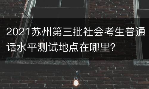 2021苏州第三批社会考生普通话水平测试地点在哪里？