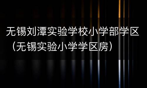 无锡刘潭实验学校小学部学区（无锡实验小学学区房）