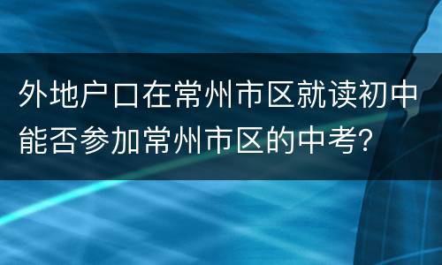 外地户口在常州市区就读初中能否参加常州市区的中考？