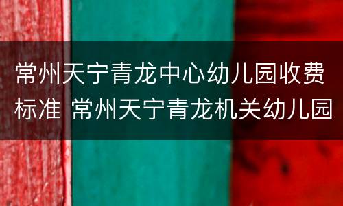 常州天宁青龙中心幼儿园收费标准 常州天宁青龙机关幼儿园