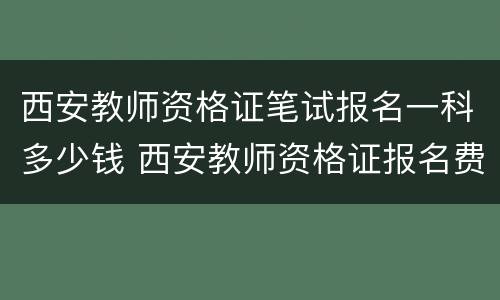 西安教师资格证笔试报名一科多少钱 西安教师资格证报名费