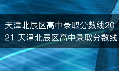 天津北辰区高中录取分数线2021 天津北辰区高中录取分数线