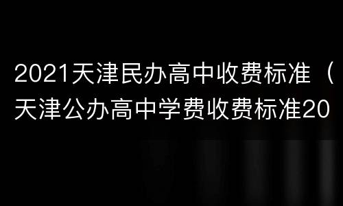 2021天津民办高中收费标准（天津公办高中学费收费标准2020）