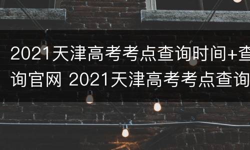 2021天津高考考点查询时间+查询官网 2021天津高考考点查询时间 查询官网下载