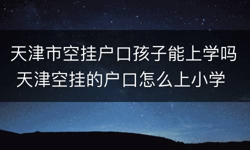 天津市空挂户口孩子能上学吗 天津空挂的户口怎么上小学