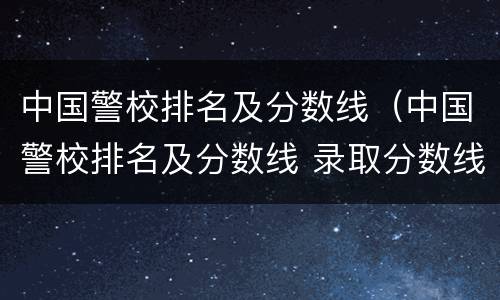 中国警校排名及分数线（中国警校排名及分数线 录取分数线）