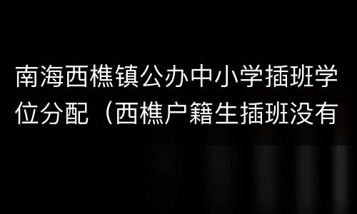 南海西樵镇公办中小学插班学位分配（西樵户籍生插班没有学位）
