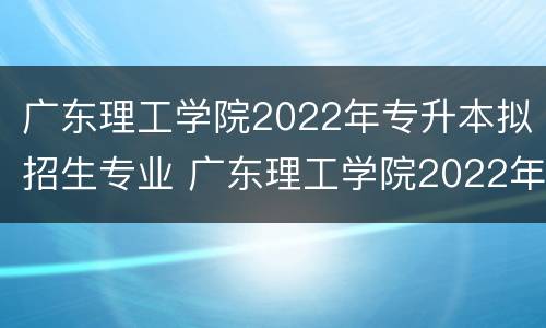 广东理工学院2022年专升本拟招生专业 广东理工学院2022年专升本拟招生专业有哪些