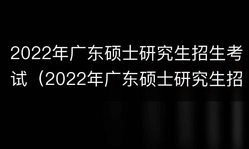 2022年广东硕士研究生招生考试（2022年广东硕士研究生招生考试时间）