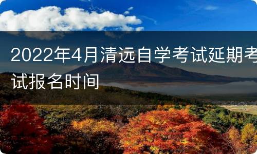2022年4月清远自学考试延期考试报名时间