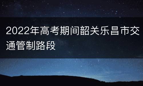 2022年高考期间韶关乐昌市交通管制路段