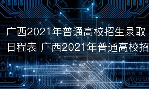 广西2021年普通高校招生录取日程表 广西2021年普通高校招生录取日程表格