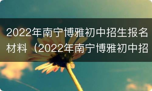 2022年南宁博雅初中招生报名材料（2022年南宁博雅初中招生报名材料是什么）