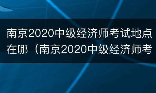 南京2020中级经济师考试地点在哪（南京2020中级经济师考试地点在哪儿）